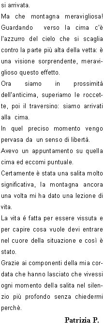 La partenza per queste salite  sempre  emozionante, appare quasi come un gioco, il gioco del silenzio; una forza mi travolge,  preme e mi attrae verso lalto, mentre dentro di me continuo a pensare se c la far, intanto sono entrata in quel mondo e devo concentrarmi sui miei movimenti, perch fino lass devo arrivare.
C qualcuno che mi aspetta, mi sono data appuntamento.
Il silenzio mi circonda, alzo lo sguardo per controllare davanti a me,vedo che comincia ad albeggiare: la giornata si prospetta serena, ottima per la salita.
Sono talmente presa da me stessa mentre salgo il canalino e colgo ben poco di ci che mi sta attorno in questo momento. Roberto mi invita a  non fermarmi, ma di proseguire perch poi avr il tempo che vorr  per guardare dietro di me.
Mi ritrovo fuori da questo passaggio, una piccola sosta e bevo del the, scambio due chiacchiere con  Roberto: per lui pare sia una passeggiata, ha lasciato che Beppe  facesse da capo cordata.
Si riparte, si attraversa a destra per risalire il ripido pendio e la meta si fa sempre pi vicina.
Lultimo tratto si presenta ripido, saliamo senza problemi e  ogni tanto Beppe si gira  chiedendo conferma che vada  tutto bene. Si sentono le voci di gioia di chi  gia arrivato  e riesco cos a capire che sono quasi arrivata.
Ma che montagna meravigliosa! Guardando  verso la cima c  lazzurro del cielo che si scaglia contro la parte pi alta della vetta:  una visione sorprendente, meraviglioso questo effetto.
Ora siamo in prossimit dellanticima, superiamo le roccette, poi il traversino: siamo arrivati alla  cima.
In quel preciso momento vengo pervasa da  un senso di libert.
Avevo un appuntamento su quella cima ed eccomi puntuale.
Certamente  stata una salita molto significativa, la montagna ancora una volta mi ha dato una lezione di vita.
La vita  fatta per essere vissuta e  per capire cosa vuole devi entrare nel cuore della situazione e cos  stato.
Grazie ai componenti della mia cordata che hanno lasciato che vivessi ogni momento della salita nel silenzio pi profondo senza chiedermi perch.
	    Patrizia P.
